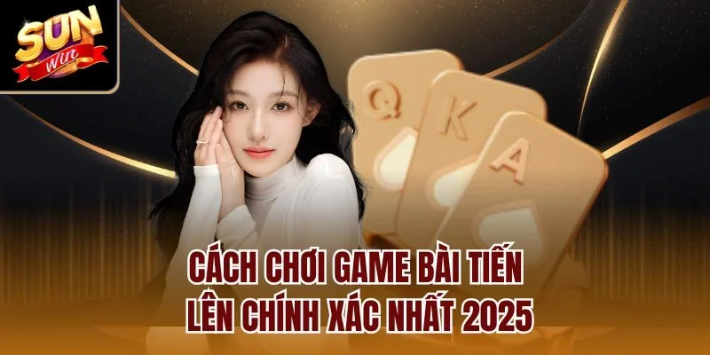 Cách chơi game bài tiến lên chính xác nhất 2025